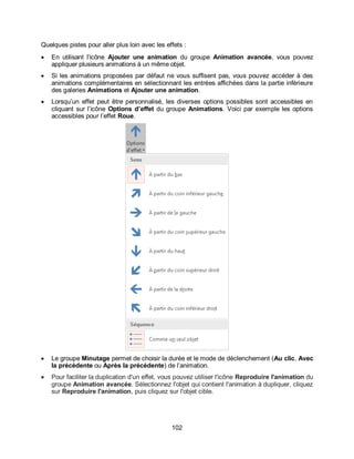 102
Quelques pistes pour aller plus loin avec les effets :
 En utilisant l’icône Ajouter une animation du groupe Animation avancée, vous pouvez
appliquer plusieurs animations à un même objet.
 Si les animations proposées par défaut ne vous suffisent pas, vous pouvez accéder à des
animations complémentaires en sélectionnant les entrées affichées dans la partie inférieure
des galeries Animations et Ajouter une animation.
 Lorsqu’un effet peut être personnalisé, les diverses options possibles sont accessibles en
cliquant sur l’icône Options d’effet du groupe Animations. Voici par exemple les options
accessibles pour l’effet Roue.
 Le groupe Minutage permet de choisir la durée et le mode de déclenchement (Au clic, Avec
la précédente ou Après la précédente) de l’animation.
 Pour faciliter la duplication d'un effet, vous pouvez utiliser l'icône Reproduire l'animation du
groupe Animation avancée. Sélectionnez l'objet qui contient l'animation à dupliquer, cliquez
sur Reproduire l'animation, puis cliquez sur l'objet cible.
 