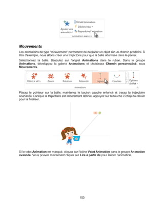 103
Mouvements
Les animations de type "mouvement" permettent de déplacer un objet sur un chemin prédéfini. À
titre d'exemple, nous allons créer une trajectoire pour que la balle atterrisse dans le panier.
Sélectionnez la balle. Basculez sur l'onglet Animations dans le ruban. Dans le groupe
Animations, développez la galerie Animations et choisissez Chemin personnalisé, sous
Mouvements.
Placez le pointeur sur la balle, maintenez le bouton gauche enfoncé et tracez la trajectoire
souhaitée. Lorsque la trajectoire est entièrement définie, appuyez sur la touche Echap du clavier
pour la finaliser.
Si le volet Animation est masqué, cliquez sur l'icône Volet Animation dans le groupe Animation
avancée. Vous pouvez maintenant cliquer sur Lire à partir de pour lancer l'animation.
 