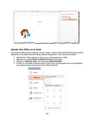104
Ajouter des effets sur le texte
De nombreux effets (ombre, réflexion, lumière, biseau, rotation 3D et transformation) peuvent être
appliqués sur les objets textuels insérés dans les diapositives. Voici comment procéder :
1. Sélectionnez l’objet textuel sur lequel vous voulez appliquer un effet.
2. Basculez sur l’onglet Outils de dessin/Format dans le ruban.
3. Cliquez sur Effets du texte, dans le groupe Styles WordArt.
4. Pointez un des effets proposés dans le menu pour le prévisualiser dans la présentation,
puis cliquez lorsque vous aurez trouvé l’effet recherché.
 