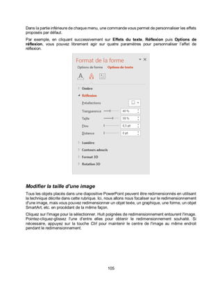 105
Dans la partie inférieure de chaque menu, une commande vous permet de personnaliser les effets
proposés par défaut.
Par exemple, en cliquant successivement sur Effets du texte, Réflexion puis Options de
réflexion, vous pouvez librement agir sur quatre paramètres pour personnaliser l’effet de
réflexion.
Modifier la taille d'une image
Tous les objets placés dans une diapositive PowerPoint peuvent être redimensionnés en utilisant
la technique décrite dans cette rubrique. Ici, nous allons nous focaliser sur le redimensionnement
d'une image, mais vous pouvez redimensionner un objet texte, un graphique, une forme, un objet
SmartArt, etc. en procédant de la même façon.
Cliquez sur l'image pour la sélectionner. Huit poignées de redimensionnement entourent l'image.
Pointez-cliquez-glissez l'une d'entre elles pour obtenir le redimensionnement souhaité. Si
nécessaire, appuyez sur la touche Ctrl pour maintenir le centre de l'image au même endroit
pendant le redimensionnement.
 