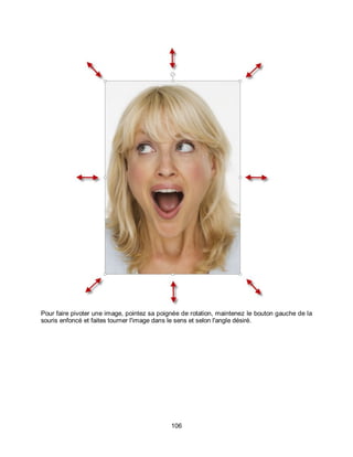 106
Pour faire pivoter une image, pointez sa poignée de rotation, maintenez le bouton gauche de la
souris enfoncé et faites tourner l'image dans le sens et selon l'angle désiré.
 