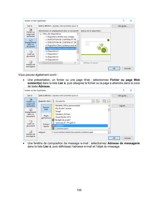 109
Vous pouvez également ouvrir :
 Une présentation, un fichier ou une page Web : sélectionnez Fichier ou page Web
existant(e) dans la liste Lier à, puis désignez le fichier ou la page à atteindre dans la zone
de texte Adresse.
 Une fenêtre de composition de message e-mail : sélectionnez Adresse de messagerie
dans la liste Lier à, puis définissez l’adresse e-mail et l’objet du message.
 