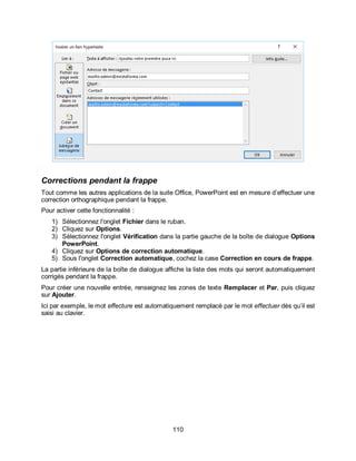 110
Corrections pendant la frappe
Tout comme les autres applications de la suite Office, PowerPoint est en mesure d’effectuer une
correction orthographique pendant la frappe.
Pour activer cette fonctionnalité :
1) Sélectionnez l'onglet Fichier dans le ruban.
2) Cliquez sur Options.
3) Sélectionnez l'onglet Vérification dans la partie gauche de la boîte de dialogue Options
PowerPoint.
4) Cliquez sur Options de correction automatique.
5) Sous l'onglet Correction automatique, cochez la case Correction en cours de frappe.
La partie inférieure de la boîte de dialogue affiche la liste des mots qui seront automatiquement
corrigés pendant la frappe.
Pour créer une nouvelle entrée, renseignez les zones de texte Remplacer et Par, puis cliquez
sur Ajouter.
Ici par exemple, le mot effecture est automatiquement remplacé par le mot effectuer dès qu’il est
saisi au clavier.
 