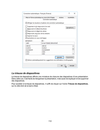 112
La trieuse de diapositives
La trieuse de diapositives affiche une miniature de chacune des diapositives d’une présentation.
Dans cette vue, il est facile de réorganiser la présentation, mais aussi de dupliquer et de supprimer
des diapositives.
Pour accéder à la trieuse de diapositives, il suffit de cliquer sur l’icône Trieuse de diapositives,
sur le côté droit de la barre d'état.
 