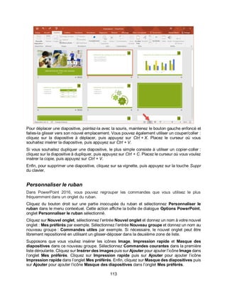 113
Pour déplacer une diapositive, pointez-la avec la souris, maintenez le bouton gauche enfoncé et
faites-la glisser vers son nouvel emplacement. Vous pouvez également utiliser un couper/coller :
cliquez sur la diapositive à déplacer, puis appuyez sur Ctrl + X. Placez le curseur où vous
souhaitez insérer la diapositive, puis appuyez sur Ctrl + V.
Si vous souhaitez dupliquer une diapositive, le plus simple consiste à utiliser un copier-coller :
cliquez sur la diapositive à dupliquer, puis appuyez sur Ctrl + C. Placez le curseur où vous voulez
insérer la copie, puis appuyez sur Ctrl + V.
Enfin, pour supprimer une diapositive, cliquez sur sa vignette, puis appuyez sur la touche Suppr
du clavier.
Personnaliser le ruban
Dans PowerPoint 2016, vous pouvez regrouper les commandes que vous utilisez le plus
fréquemment dans un onglet du ruban.
Cliquez du bouton droit sur une partie inoccupée du ruban et sélectionnez Personnaliser le
ruban dans le menu contextuel. Cette action affiche la boîte de dialogue Options PowerPoint,
onglet Personnaliser le ruban sélectionné.
Cliquez sur Nouvel onglet, sélectionnez l’entrée Nouvel onglet et donnez un nom à votre nouvel
onglet : Mes préférés par exemple. Sélectionnez l’entrée Nouveau groupe et donnez un nom au
nouveau groupe : Commandes utiles par exemple. Si nécessaire, le nouvel onglet peut être
librement repositionné en utilisant un glisser-déposer dans la deuxième zone de liste.
Supposons que vous vouliez insérer les icônes Image, Impression rapide et Masque des
diapositives dans ce nouveau groupe. Sélectionnez Commandes courantes dans la première
liste déroulante. Cliquez sur Insérer des images puis sur Ajouter pour ajouter l’icône Image dans
l’onglet Mes préférés. Cliquez sur Impression rapide puis sur Ajouter pour ajouter l’icône
Impression rapide dans l’onglet Mes préférés. Enfin, cliquez sur Masque des diapositives puis
sur Ajouter pour ajouter l’icône Masque des diapositives dans l’onglet Mes préférés.
 