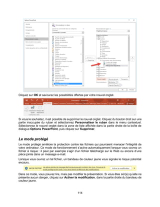 114
Cliquez sur OK et savourez les possibilités offertes par votre nouvel onglet.
Si vous le souhaitez, il est possible de supprimer le nouvel onglet. Cliquez du bouton droit sur une
partie inoccupée du ruban et sélectionnez Personnaliser le ruban dans le menu contextuel.
Sélectionnez le nouvel onglet dans la zone de liste affichée dans la partie droite de la boîte de
dialogue Options PowerPoint, puis cliquez sur Supprimer.
Le mode protégé
Le mode protégé améliore la protection contre les fichiers qui pourraient menacer l'intégrité de
votre ordinateur. Ce mode de fonctionnement s’active automatiquement lorsque vous ouvrez un
fichier à risque : il peut par exemple s’agir d’un fichier téléchargé sur le Web ou encore d’une
pièce jointe dans un message e-mail.
Lorsque vous ouvrez un tel fichier, un bandeau de couleur jaune vous signale le risque potentiel
encouru.
Dans ce mode, vous pouvez lire, mais pas modifier la présentation. Si vous êtes sûr(e) qu’elle ne
présente aucun danger, cliquez sur Activer la modification, dans la partie droite du bandeau de
couleur jaune.
 