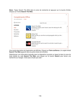 116
Store. Tapez Search The Web dans la zone de recherche et appuyez sur la touche Entrée.
Cliquez sur l'icône Search The Web.
Une courte description de l'application est affichée. Cliquez sur Faire confiance. Un onglet intitulé
Search The Web apparaît dans la partie droite de la fenêtre.
Sélectionnez une information textuelle dans la diapositive courante ou tapez-la dans la zone de
texte dédiée du volet Search The Web, puis cliquez sur le bouton Search pour lancer une
recherche sur Google. C'est aussi simple que cela !
 