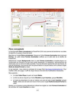 117
Plans conceptuels
La fonctionnalité Plans conceptuels de PowerPoint 2016 vous permet de transformer vos idées
et objectifs en quelque chose de visuel.
Basculez sur l’onglet Plans conceptuels. Cliquez sur l’icône Formes d’animation dans le groupe
Formes. Un volet intitulé Formes d’animation s’affiche sur le côté droit de la fenêtre de
PowerPoint.
Sélectionnez l’onglet Backgrounds dans le volet Formes d’animation et double-cliquez sur
l’arrière-plan qui convient à ce que vous voulez représenter. Si nécessaire, redimensionnez cet
arrière-plan pour lui donner la taille souhaitée. Tous les éléments représentés sont des formes. Si
cela est nécessaire, vous pouvez donc les personnaliser en cliquant dessus et en utilisant l’onglet
Outils de dessin/Format du ruban.
Ici par exemple , nous créons le prototype de la page Web http://www.mondomaine.com. Pour
modifier l’URL de la page, il suffit de cliquer dessus et de faire les modifications nécessaires.
Nous ajoutons :
 Un objet Vidéo Player à partir de l’onglet Media.
 Le titre du site en cliquant sur l’icône WordArt (onglet Insertion, groupe WordArt).
 Un texte de présentation du site en insérant une zone de texte (onglet Insertion, groupe
Texte). Cette zone de texte est mise en forme avec l’onglet Outils de dessin/Format du
ruban.
Ajoutez un ou plusieurs autres éléments en utilisant les onglets du volet Formes d’animation et
les contrôles de l’onglet Insertion du ruban.
 