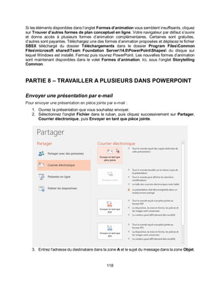 118
Si les éléments disponibles dans l’onglet Formes d’animation vous semblent insuffisants, cliquez
sur Trouver d’autres formes de plan conceptuel en ligne. Votre navigateur par défaut s’ouvre
et donne accès à plusieurs formes d’animation complémentaires. Certaines sont gratuites,
d’autres sont payantes. Téléchargez une des formes d’animation proposées et déplacez le fichier
SBSX téléchargé du dossier Téléchargements dans le dossier Program FilesCommon
Filesmicrosoft sharedTeam Foundation Server14.0PowerPointShapes du disque sur
lequel Windows est installé. Fermez puis rouvrez PowerPoint. Les nouvelles formes d’animation
sont maintenant disponibles dans le volet Formes d’animation. Ici, sous l’onglet Storytelling
Common.
PARTIE 8 – TRAVAILLER A PLUSIEURS DANS POWERPOINT
Envoyer une présentation par e-mail
Pour envoyer une présentation en pièce jointe par e-mail :
1. Ouvrez la présentation que vous souhaitez envoyer.
2. Sélectionnez l'onglet Fichier dans le ruban, puis cliquez successivement sur Partager,
Courrier électronique, puis Envoyer en tant que pièce jointe.
3. Entrez l'adresse du destinataire dans la zone A et le sujet du message dans la zone Objet.
 