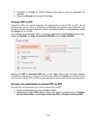 119
4. Complétez le message en entrant quelques mots dans la zone de composition du
message.
5. Cliquez sur Envoyer pour envoyer le message.
Formats PDF et XPS
PowerPoint 2016 vous permet d'exporter vos présentations au format PDF ou XPS, afin de
préserver leur mise en forme et d'interdire la modification des données qu'ils renferment. Ces
formats de fichiers sont particulièrement utiles si vous désirez diffuser vos présentations auprès
de collègues ou sur le Web.
Pour exporter une présentation dans un tel format, sélectionnez l'onglet Fichier dans le ruban,
cliquez sur Exporter, sur Créer un document PDF/XPS puis sur Créer PDF/XPS.
Sélectionnez PDF ou Document XPS dans la liste Type, selon le type de fichier souhaité.
Choisissez un dossier et un nom pour votre fichier puis cliquez sur Publier pour continuer. En fin
de conversion, le fichier PDF ou XPS est automatiquement ouvert dans la visionneuse appropriée.
Envoyer une présentation au format PDF ou XPS
Pour envoyer une présentation par e-mail au format PDF ou XPS :
1. Ouvrez la présentation que vous souhaitez envoyer.
2. Sélectionnez l'onglet Fichier dans le ruban, puis cliquez successivement sur Partager,
Courrier électronique, puis Envoyer en tant que PDF ou Envoyer en tant que XPS.
 