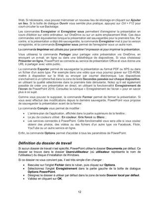 12
Web. Si nécessaire, vous pouvez mémoriser un nouveau lieu de stockage en cliquant sur Ajouter
un lieu. Si la boîte de dialogue Ouvrir vous semble plus pratique, appuyez sur Ctrl + F12 pour
court-circuiter la vue Backstage.
Les commandes Enregistrer et Enregistrer sous permettent d'enregistrer la présentation en
cours d'édition sur votre ordinateur, sur OneDrive ou sur un autre emplacement Web. Ces deux
commandes sont équivalentes lorsque la présentation est sauvegardée pour la première fois. Par
contre, si la présentation a déjà été sauvegardée, la commande Enregistrer met à jour la version
enregistrée, et la commande Enregistrer sous permet de l'enregistrer sous un autre nom.
La commande Imprimer est utilisée pour paramétrer l’impression et pour imprimer la présentation.
Vous utiliserez la commande Partager pour partager votre présentation via OneDrive, en
envoyant un e-mail, en ligne ou dans une bibliothèque de diapositives. Si vous choisissez
Présenter en ligne, PowerPoint se connecte au service de présentation Office et vous donne une
URL à partager avec votre public.
La commande Exporter permet de sauvegarder la présentation au format PDF ou XPS ou dans
un fichier d'un autre type. Par exemple dans une vidéo que vous pourrez graver sur CD-ROM,
mettre à disposition sur le Web ou envoyer par courrier électronique. Les diapositives
s’enchaînent à un rythme fixé dans la zone de texte Secondes passées sur chaque diapositive,
en utilisant la qualité sélectionnée dans la première liste déroulante. Notez qu’il est également
possible de créer une présentation en direct, en utilisant la fonctionnalité Enregistrement de
l’écran de PowerPoint 2016. Consultez la rubrique « Enregistrement de l’écran » pour en savoir
plus à ce sujet.
Comme vous pouvez le supposer, la commande Fermer permet de fermer la présentation. Si
vous avez effectué des modifications depuis la dernière sauvegarde, PowerPoint vous propose
de sauvegarder la présentation avant de la fermer.
La commande Compte vous permet de modifier :
 L'arrière-plan de l'application, affichée dans la partie supérieure de la fenêtre ;
 Le jeu de couleurs utilisé : En couleur, Gris foncé ou Blanc ;
 Les services connectés à PowerPoint. Cette fonctionnalité vous sera utile si vous voulez
obtenir des photos, des vidéos ou des fichiers d'un autre type via Facebook, Flickr,
YouTube ou un autre service en ligne.
Enfin, la commande Options permet d'accéder à tous les paramètres de PowerPoint.
Définition du dossier de travail
Si aucun dossier de travail n’est spécifié, PowerPoint utilise le dossier Documents par défaut. Ce
dossier se trouve dans le dossier Usersutilisateur (où utilisateur représente le nom de
l'utilisateur) du disque d’installation de Windows.
Si ce dossier ne vous convient pas, il est très simple d’en changer :
 Basculez sur l'onglet Fichier dans le ruban, puis cliquez sur Options.
 Sélectionnez l'onglet Enregistrement dans la partie gauche de la boîte de dialogue
Options PowerPoint.
 Désignez le dossier à utiliser par défaut dans la zone de texte Dossier local par défaut.
 Validez en cliquant sur OK.
 