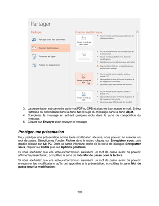 120
3. La présentation est convertie au format PDF ou XPS et attachée à un nouvel e-mail. Entrez
l'adresse du destinataire dans la zone A et le sujet du message dans la zone Objet.
4. Complétez le message en entrant quelques mots dans la zone de composition du
message.
5. Cliquez sur Envoyer pour envoyer le message.
Protéger une présentation
Pour protéger une présentation contre toute modification abusive, vous pouvez lui associer un
mot de passe. Sélectionnez l'onglet Fichier dans le ruban, cliquez sur Enregistrer sous, puis
double-cliquez sur Ce PC. Dans la partie inférieure droite de la boîte de dialogue Enregistrer
sous, cliquez sur Outils puis sur Options générales.
Si vous souhaitez que vos lecteurs/correcteurs saisissent un mot de passe avant de pouvoir
afficher la présentation, complétez la zone de texte Mot de passe pour la lecture.
Si vous souhaitez que vos lecteurs/correcteurs saisissent un mot de passe avant de pouvoir
enregistrer les modifications qu’ils ont apportées à la présentation, complétez la zone Mot de
passe pour la modification.
 