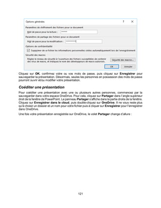 121
Cliquez sur OK, confirmez votre ou vos mots de passe, puis cliquez sur Enregistrer pour
sauvegarder la présentation. Désormais, seules les personnes en possession des mots de passe
pourront ouvrir et/ou modifier votre présentation.
Coéditer une présentation
Pour coéditer une présentation avec une ou plusieurs autres personnes, commencez par la
sauvegarder dans votre espace OneDrive. Pour cela, cliquez sur Partager dans l’angle supérieur
droit de la fenêtre de PowerPoint. Le panneau Partager s’affiche dans la partie droite de la fenêtre.
Cliquez sur Enregistrer dans le cloud, puis double-cliquez sur OneDrive. Il ne vous reste plus
qu'à choisir un dossier et un nom pour votre fichier puis à cliquer sur Enregistrer pour l'enregistrer
dans OneDrive.
Une fois votre présentation enregistrée sur OneDrive, le volet Partager change d’allure :
 