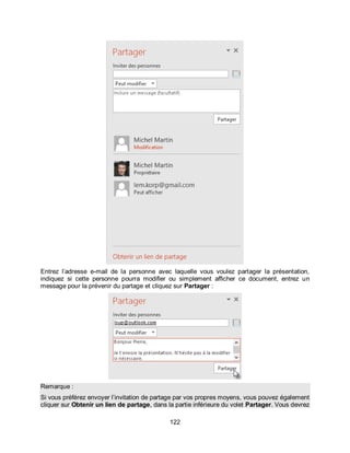 122
Entrez l’adresse e-mail de la personne avec laquelle vous voulez partager la présentation,
indiquez si cette personne pourra modifier ou simplement afficher ce document, entrez un
message pour la prévenir du partage et cliquez sur Partager :
Remarque :
Si vous préférez envoyer l’invitation de partage par vos propres moyens, vous pouvez également
cliquer sur Obtenir un lien de partage, dans la partie inférieure du volet Partager. Vous devrez
 