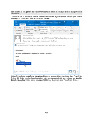 123
alors insérer le lien généré par PowerPoint dans un email et l’envoyer à la ou aux personnes
concernées.
Quelle que soit la technique choisie, votre correspondant reçoit quelques instants plus tard un
message qui l’invite à accéder au document partagé :
Il lui suffit de cliquer sur Afficher dans OneDrive pour accéder à la présentation dans PowerPoint
Online. S’il désire modifier la présentation, votre correspondant doit alors cliquer sur Modifier
dans le navigateur. Cette action provoque l’édition du document dans PowerPoint Online :
 