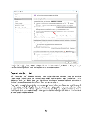 13
Lorsque vous appuyez sur Ctrl + F12 pour ouvrir une présentation, la boîte de dialogue Ouvrir
s'ouvre automatiquement dans le dossier que vous venez de créer.
Couper, copier, coller
Les opérations de couper/copier/coller sont universellement utilisées dans le système
d'exploitation Windows ainsi que dans les applications qui fonctionnent sous Windows. En ce qui
concerne PowerPoint 2016, elles vous permettront de déplacer et/ou de dupliquer les éléments
(textes, images et autres objets) affichés dans une présentation.
Pour copier un ou plusieurs objets, commencez par les sélectionner, cliquez sur l'onglet Accueil
du ruban, puis sur l'icône Copier dans le groupe Presse-papiers (vous pouvez également utiliser
le raccourci clavier Ctrl + C pour parvenir au même résultat). Les objets sont copiés dans le
presse-papiers et peuvent être collés une ou plusieurs fois dans la présentation en cours d'édition
ou dans tout autre présentation.
 