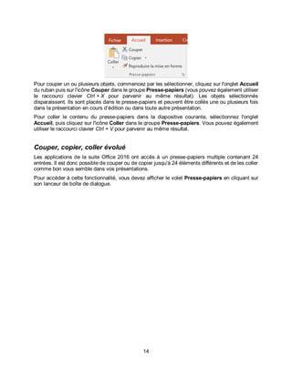 14
Pour couper un ou plusieurs objets, commencez par les sélectionner, cliquez sur l'onglet Accueil
du ruban puis sur l'icône Couper dans le groupe Presse-papiers (vous pouvez également utiliser
le raccourci clavier Ctrl + X pour parvenir au même résultat). Les objets sélectionnés
disparaissent. Ils sont placés dans le presse-papiers et peuvent être collés une ou plusieurs fois
dans la présentation en cours d’édition ou dans toute autre présentation.
Pour coller le contenu du presse-papiers dans la diapositive courante, sélectionnez l'onglet
Accueil, puis cliquez sur l'icône Coller dans le groupe Presse-papiers. Vous pouvez également
utiliser le raccourci clavier Ctrl + V pour parvenir au même résultat.
Couper, copier, coller évolué
Les applications de la suite Office 2016 ont accès à un presse-papiers multiple contenant 24
entrées. Il est donc possible de couper ou de copier jusqu'à 24 éléments différents et de les coller
comme bon vous semble dans vos présentations.
Pour accéder à cette fonctionnalité, vous devez afficher le volet Presse-papiers en cliquant sur
son lanceur de boîte de dialogue.
 