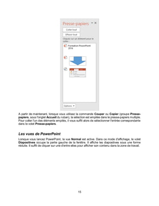 15
A partir de maintenant, lorsque vous utilisez la commande Couper ou Copier (groupe Presse-
papiers, sous l'onglet Accueil du ruban), la sélection est empilée dans le presse-papiers multiple.
Pour coller l'un des éléments empilés, il vous suffit alors de sélectionner l'entrée correspondante
dans le volet Presse-papiers.
Les vues de PowerPoint
Lorsque vous lancez PowerPoint, la vue Normal est active. Dans ce mode d'affichage, le volet
Diapositives occupe la partie gauche de la fenêtre. Il affiche les diapositives sous une forme
réduite. Il suffit de cliquer sur une d'entre elles pour afficher son contenu dans la zone de travail.
 