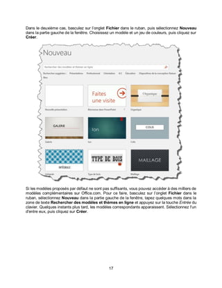 17
Dans le deuxième cas, basculez sur l’onglet Fichier dans le ruban, puis sélectionnez Nouveau
dans la partie gauche de la fenêtre. Choisissez un modèle et un jeu de couleurs, puis cliquez sur
Créer.
Si les modèles proposés par défaut ne sont pas suffisants, vous pouvez accéder à des milliers de
modèles complémentaires sur Office.com. Pour ce faire, basculez sur l’onglet Fichier dans le
ruban, sélectionnez Nouveau dans la partie gauche de la fenêtre, tapez quelques mots dans la
zone de texte Rechercher des modèles et thèmes en ligne et appuyez sur la touche Entrée du
clavier. Quelques instants plus tard, les modèles correspondants apparaissent. Sélectionnez l'un
d'entre eux, puis cliquez sur Créer.
 