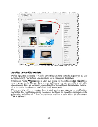 18
Modifier un modèle existant
Parfois, il peut être nécessaire de modifier un modèle pour altérer toutes les diapositives (ou une
partie seulement). Pour ce faire, vous devez agir sur le masque des diapositives.
Sélectionnez l'onglet Affichage dans le ruban, puis cliquez sur l'icône Masque des diapositives
dans le groupe Modes Masque. Dans ce mode d’affichage, vous pouvez modifier la taille et la
disposition des objets qui composent chacun des différents modèles de diapositives de contenu,
et, si nécessaire, leur ajouter un ou plusieurs objets quelconques.
Pointez une diapositive de masque dans le volet gauche, puis apportez les modifications
souhaitées. Ces modifications seront répercutées sur toutes les nouvelles diapositives de la
présentation qui l’utiliseront. A titre d’exemple, nous modifions la police utilisée dans le masque
Titre et contenu :
 