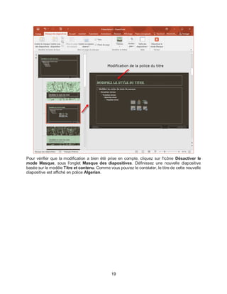 19
Pour vérifier que la modification a bien été prise en compte, cliquez sur l'icône Désactiver le
mode Masque, sous l'onglet Masque des diapositives. Définissez une nouvelle diapositive
basée sur le modèle Titre et contenu. Comme vous pouvez le constater, le titre de cette nouvelle
diapositive est affiché en police Algerian.
 