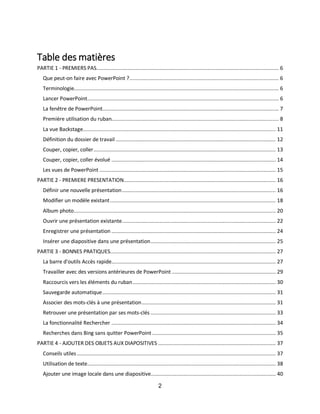 2
Table des matières
PARTIE 1 - PREMIERS PAS......................................................................................................................... 6
Que peut-on faire avec PowerPoint ?................................................................................................... 6
Terminologie........................................................................................................................................ 6
Lancer PowerPoint............................................................................................................................... 6
La fenêtre de PowerPoint..................................................................................................................... 7
Première utilisation du ruban............................................................................................................... 8
La vue Backstage................................................................................................................................ 11
Définition du dossier de travail .......................................................................................................... 12
Couper, copier, coller......................................................................................................................... 13
Couper, copier, coller évolué ............................................................................................................. 14
Les vues de PowerPoint ..................................................................................................................... 15
PARTIE 2 - PREMIERE PRESENTATION..................................................................................................... 16
Définir une nouvelle présentation...................................................................................................... 16
Modifier un modèle existant.............................................................................................................. 18
Album photo...................................................................................................................................... 20
Ouvrir une présentation existante...................................................................................................... 22
Enregistrer une présentation ............................................................................................................. 24
Insérer une diapositive dans une présentation................................................................................... 25
PARTIE 3 - BONNES PRATIQUES.............................................................................................................. 27
La barre d'outils Accès rapide............................................................................................................. 27
Travailler avec des versions antérieures de PowerPoint ..................................................................... 29
Raccourcis vers les éléments du ruban............................................................................................... 30
Sauvegarde automatique................................................................................................................... 31
Associer des mots-clés à une présentation......................................................................................... 31
Retrouver une présentation par ses mots-clés ................................................................................... 33
La fonctionnalité Rechercher ............................................................................................................. 34
Recherches dans Bing sans quitter PowerPoint .................................................................................. 35
PARTIE 4 - AJOUTER DES OBJETS AUX DIAPOSITIVES .............................................................................. 37
Conseils utiles.................................................................................................................................... 37
Utilisation de texte............................................................................................................................. 38
Ajouter une image locale dans une diapositive................................................................................... 40
 