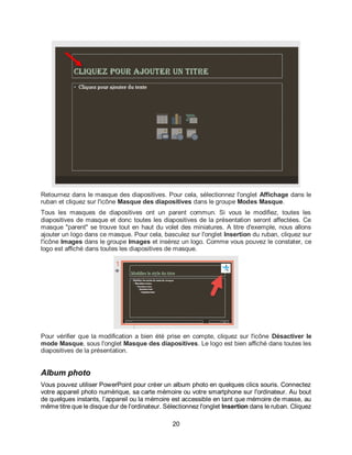 20
Retournez dans le masque des diapositives. Pour cela, sélectionnez l'onglet Affichage dans le
ruban et cliquez sur l'icône Masque des diapositives dans le groupe Modes Masque.
Tous les masques de diapositives ont un parent commun. Si vous le modifiez, toutes les
diapositives de masque et donc toutes les diapositives de la présentation seront affectées. Ce
masque "parent" se trouve tout en haut du volet des miniatures. A titre d'exemple, nous allons
ajouter un logo dans ce masque. Pour cela, basculez sur l'onglet Insertion du ruban, cliquez sur
l'icône Images dans le groupe Images et insérez un logo. Comme vous pouvez le constater, ce
logo est affiché dans toutes les diapositives de masque.
Pour vérifier que la modification a bien été prise en compte, cliquez sur l'icône Désactiver le
mode Masque, sous l'onglet Masque des diapositives. Le logo est bien affiché dans toutes les
diapositives de la présentation.
Album photo
Vous pouvez utiliser PowerPoint pour créer un album photo en quelques clics souris. Connectez
votre appareil photo numérique, sa carte mémoire ou votre smartphone sur l'ordinateur. Au bout
de quelques instants, l’appareil ou la mémoire est accessible en tant que mémoire de masse, au
même titre que le disque dur de l'ordinateur. Sélectionnez l'onglet Insertion dans le ruban. Cliquez
 