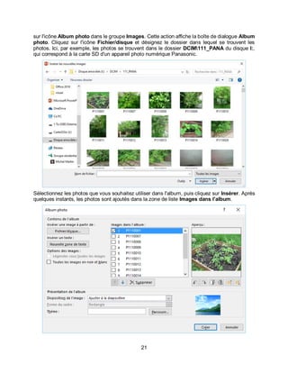 21
sur l'icône Album photo dans le groupe Images. Cette action affiche la boîte de dialogue Album
photo. Cliquez sur l'icône Fichier/disque et désignez le dossier dans lequel se trouvent les
photos. Ici, par exemple, les photos se trouvent dans le dossier DCIM111_PANA du disque I:,
qui correspond à la carte SD d'un appareil photo numérique Panasonic.
Sélectionnez les photos que vous souhaitez utiliser dans l'album, puis cliquez sur Insérer. Après
quelques instants, les photos sont ajoutés dans la zone de liste Images dans l’album.
 