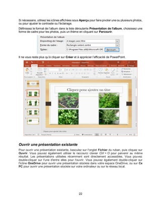 22
Si nécessaire, utilisez les icônes affichées sous Aperçu pour faire pivoter une ou plusieurs photos,
ou pour ajuster le contraste ou l'éclairage.
Définissez le format de l’album dans la liste déroulante Présentation de l'album, choisissez une
forme de cadre pour les photos, puis un thème en cliquant sur Parcourir.
Il ne vous reste plus qu’à cliquer sur Créer et à apprécier l’efficacité de PowerPoint.
Ouvrir une présentation existante
Pour ouvrir une présentation existante, basculez sur l'onglet Fichier du ruban, puis cliquez sur
Ouvrir. Vous pouvez également utiliser le raccourci clavier Ctrl + O pour parvenir au même
résultat. Les présentations utilisées récemment sont directement accessibles. Vous pouvez
double-cliquer sur l'une d'entre elles pour l'ouvrir. Vous pouvez également double-cliquer sur
l'icône OneDrive pour ouvrir une présentation stockée dans votre espace OneDrive, ou sur Ce
PC pour ouvrir une présentation stockée sur votre ordinateur ou sur le réseau local.
 