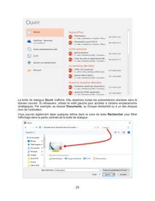 23
La boîte de dialogue Ouvrir s'affiche. Elle répertorie toutes les présentations stockées dans le
dossier courant. Si nécessaire, utilisez le volet gauche pour accéder à certains emplacements
stratégiques. Par exemple, au dossier Documents, au Groupe résidentiel ou à un des disques
durs de l'ordinateur.
Vous pouvez également taper quelques lettres dans la zone de texte Rechercher pour filtrer
l'affichage dans la partie centrale de la boîte de dialogue.
 