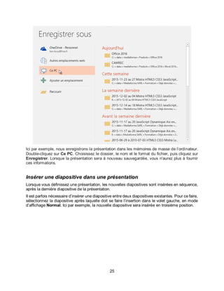 25
Ici par exemple, nous enregistrons la présentation dans les mémoires de masse de l’ordinateur.
Double-cliquez sur Ce PC. Choisissez le dossier, le nom et le format du fichier, puis cliquez sur
Enregistrer. Lorsque la présentation sera à nouveau sauvegardée, vous n'aurez plus à fournir
ces informations.
Insérer une diapositive dans une présentation
Lorsque vous définissez une présentation, les nouvelles diapositives sont insérées en séquence,
après la dernière diapositive de la présentation.
Il est parfois nécessaire d’insérer une diapositive entre deux diapositives existantes. Pour ce faire,
sélectionnez la diapositive après laquelle doit se faire l’insertion dans le volet gauche, en mode
d’affichage Normal. Ici par exemple, la nouvelle diapositive sera insérée en troisième position.
 