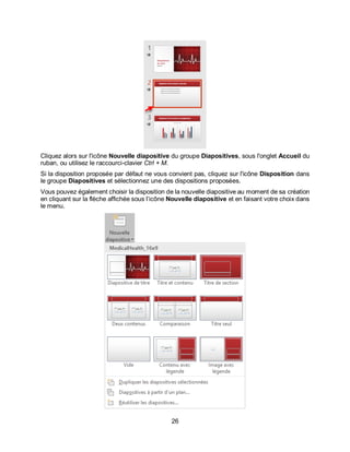 26
Cliquez alors sur l'icône Nouvelle diapositive du groupe Diapositives, sous l'onglet Accueil du
ruban, ou utilisez le raccourci-clavier Ctrl + M.
Si la disposition proposée par défaut ne vous convient pas, cliquez sur l'icône Disposition dans
le groupe Diapositives et sélectionnez une des dispositions proposées.
Vous pouvez également choisir la disposition de la nouvelle diapositive au moment de sa création
en cliquant sur la flèche affichée sous l’icône Nouvelle diapositive et en faisant votre choix dans
le menu.
 
