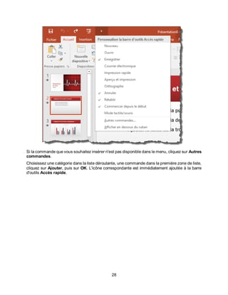 28
Si la commande que vous souhaitez insérer n'est pas disponible dans le menu, cliquez sur Autres
commandes.
Choisissez une catégorie dans la liste déroulante, une commande dans la première zone de liste,
cliquez sur Ajouter, puis sur OK. L'icône correspondante est immédiatement ajoutée à la barre
d'outils Accès rapide.
 