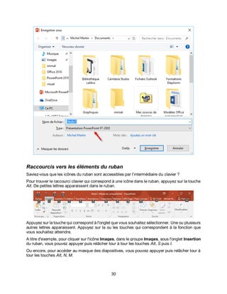 30
Raccourcis vers les éléments du ruban
Saviez-vous que les icônes du ruban sont accessibles par l’intermédiaire du clavier ?
Pour trouver le raccourci clavier qui correspond à une icône dans le ruban, appuyez sur la touche
Alt. De petites lettres apparaissent dans le ruban.
Appuyez sur la touche qui correspond à l'onglet que vous souhaitez sélectionner. Une ou plusieurs
autres lettres apparaissent. Appuyez sur la ou les touches qui correspondent à la fonction que
vous souhaitez atteindre.
A titre d'exemple, pour cliquer sur l'icône Images, dans le groupe Images, sous l'onglet Insertion
du ruban, vous pouvez appuyer puis relâcher tour à tour les touches Alt, S puis I.
Ou encore, pour accéder au masque des diapositives, vous pouvez appuyer puis relâcher tour à
tour les touches Alt, N, M.
 