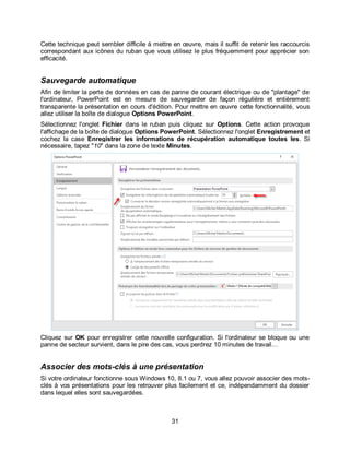 31
Cette technique peut sembler difficile à mettre en œuvre, mais il suffit de retenir les raccourcis
correspondant aux icônes du ruban que vous utilisez le plus fréquemment pour apprécier son
efficacité.
Sauvegarde automatique
Afin de limiter la perte de données en cas de panne de courant électrique ou de "plantage" de
l'ordinateur, PowerPoint est en mesure de sauvegarder de façon régulière et entièrement
transparente la présentation en cours d'édition. Pour mettre en œuvre cette fonctionnalité, vous
allez utiliser la boîte de dialogue Options PowerPoint.
Sélectionnez l'onglet Fichier dans le ruban puis cliquez sur Options. Cette action provoque
l'affichage de la boîte de dialogue Options PowerPoint. Sélectionnez l'onglet Enregistrement et
cochez la case Enregistrer les informations de récupération automatique toutes les. Si
nécessaire, tapez "10" dans la zone de texte Minutes.
Cliquez sur OK pour enregistrer cette nouvelle configuration. Si l'ordinateur se bloque ou une
panne de secteur survient, dans le pire des cas, vous perdrez 10 minutes de travail…
Associer des mots-clés à une présentation
Si votre ordinateur fonctionne sous Windows 10, 8.1 ou 7, vous allez pouvoir associer des mots-
clés à vos présentations pour les retrouver plus facilement et ce, indépendamment du dossier
dans lequel elles sont sauvegardées.
 