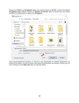 32
Cliquez sur Fichier, sur Enregistrer sous, puis double-cliquez sur Ce PC. La boîte de dialogue
Enregistrer sous s’affiche. Cliquez sur Ajoutez un mot-clé, tapez le mot-clé que vous voulez
associer à la présentation et cliquez sur Enregistrer.
Vous pouvez également associer un mot-clé à une présentation en utilisant l'Explorateur de
fichiers de Windows. Ouvrez le dossier dans lequel la présentation est stockée. Cliquez sur son
nom et utilisez la zone Mots clés dans le volet des détails.
 
