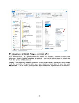 33
Retrouver une présentation par ses mots-clés
Sous Windows 10, 8.1 ou 7, peu importe où vos fichiers sont stockés (à condition toutefois qu'ils
se trouvent dans un dossier indexé par le système) : vous pouvez les retrouver en utilisant les
mots-clés qui leur ont été associés.
Ouvrez l'Explorateur de fichiers en cliquant sur son icône dans la barre des tâches. Tapez un des
mots-clés associés à la présentation que vous voulez retrouver dans la zone de texte
Rechercher. Le ou les fichiers correspondants apparaissent dans la partie centrale de la fenêtre.
 