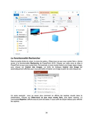 34
La fonctionnalité Rechercher
Dans la partie droite du ruban, la zone de saisie « Dites-nous ce que vous voulez faire » donne
accès à la fonctionnalité Recherche de PowerPoint 2016. Cliquez sur cette zone et dites à
PowerPoint ce que vous voulez faire. Par exemple, si vous voulez insérer une image, tapez image,
puis cliquez sur Insérer des images. La boîte de dialogue Insérer une image est
automatiquement affichée pour vous permettre d’insérer une image à partir de votre disque dur.
Un autre exemple : vous ne savez plus comment on affiche les repères visuels dans la
présentation. Cliquez sur Dites-nous ce que vous voulez faire, puis tapez repères. La
commande Repères s’affiche sous la zone de saisie. Il vous suffit de cliquer dessus pour afficher
les repères :
 