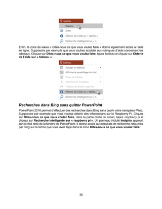 35
Enfin, la zone de saisie « Dites-nous ce que vous voulez faire » donne également accès à l’aide
en ligne. Supposons par exemple que vous vouliez accéder aux rubriques d’aide concernant les
tableaux. Cliquez sur Dites-nous ce que vous voulez faire, tapez tableau et cliquez sur Obtenir
de l’aide sur « tableau » :
Recherches dans Bing sans quitter PowerPoint
PowerPoint 2016 permet d’effectuer des recherches dans Bing sans ouvrir votre navigateur Web.
Supposons par exemple que vous vouliez obtenir des informations sur le Raspberry Pi. Cliquez
sur Dites-nous ce que vous voulez faire, dans la partie droite du ruban, tapez raspberry pi et
cliquez sur Recherche intelligente sur « raspberry pi ». Un panneau intitulé Insights apparaît
sur le côté droit de la fenêtre de PowerPoint. Il donne accès aux résultats de recherche retournés
par Bing sur le terme que vous avez tapé dans la zone Dites-nous ce que vous voulez faire :
 