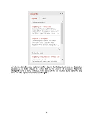36
La recherche dans Bing peut également se faire à partir d’un texte présent dans une diapositive.
Sélectionnez ce texte, cliquez du bouton droit sur la sélection et choisissez Recherche
intelligente dans le menu contextuel. Cette action affiche les résultats d’une recherche Bing
basée sur cette expression dans le volet Insights :
 