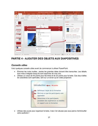 37
PARTIE 4 - AJOUTER DES OBJETS AUX DIAPOSITIVES
Conseils utiles
Voici quelques conseils utiles avant de commencer à utiliser PowerPoint.
 Eliminez les mots inutiles : seules les grandes idées doivent être transcrites. Les détails
sont mieux intégrés lorsqu’ils sont exprimés de vive voix.
 Utilisez un corps de 44 points pour les titres et de 32 points pour le texte. Ces deux tailles
de caractères sont optimales, tant sur un écran qu’en vidéo projection.
 Utilisez des puces pour organiser le texte, mais n’en abusez pas sous peine d’embrouiller
votre auditoire !
 