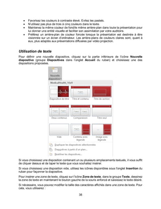 38
 Favorisez les couleurs à contraste élevé. Evitez les pastels.
 N’utilisez pas plus de trois à cinq couleurs dans le texte.
 Maintenez la même couleur de fond/le même arrière-plan dans toute la présentation pour
lui donner une entité visuelle et faciliter son assimilation par votre auditoire.
 Préférez un arrière-plan de couleur foncée lorsque la présentation est destinée à être
visionnée sur un écran d’ordinateur. Les arrière-plans de couleurs claires sont, quant à
eux, plus adaptés aux présentations diffusées par vidéo projection.
Utilisation de texte
Pour définir une nouvelle diapositive, cliquez sur la partie inférieure de l’icône Nouvelle
diapositive (groupe Diapositives dans l’onglet Accueil du ruban) et choisissez une des
dispositions proposées.
Si vous choisissez une disposition contenant un ou plusieurs emplacements textuels, il vous suffit
de cliquer dessus et de taper le texte que vous souhaitez insérer.
Si vous choisissez une disposition vide, utilisez les icônes disponibles sous l'onglet Insertion du
ruban pour façonner la diapositive.
Pour insérer une zone de texte, cliquez sur l’icône Zone de texte, dans le groupe Texte, dessinez
la zone de texte en maintenant le bouton gauche de la souris enfoncé et saisissez le texte désiré.
Si nécessaire, vous pouvez modifier la taille des caractères affichés dans une zone de texte. Pour
cela, vous utiliserez :
 