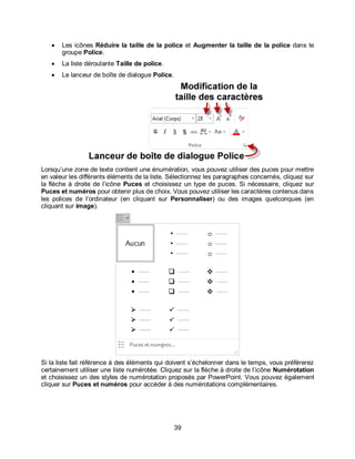 39
 Les icônes Réduire la taille de la police et Augmenter la taille de la police dans le
groupe Police.
 La liste déroulante Taille de police.
 Le lanceur de boîte de dialogue Police.
Lorsqu’une zone de texte contient une énumération, vous pouvez utiliser des puces pour mettre
en valeur les différents éléments de la liste. Sélectionnez les paragraphes concernés, cliquez sur
la flèche à droite de l’icône Puces et choisissez un type de puces. Si nécessaire, cliquez sur
Puces et numéros pour obtenir plus de choix. Vous pouvez utiliser les caractères contenus dans
les polices de l’ordinateur (en cliquant sur Personnaliser) ou des images quelconques (en
cliquant sur image).
Si la liste fait référence à des éléments qui doivent s’échelonner dans le temps, vous préférerez
certainement utiliser une liste numérotée. Cliquez sur la flèche à droite de l’icône Numérotation
et choisissez un des styles de numérotation proposés par PowerPoint. Vous pouvez également
cliquer sur Puces et numéros pour accéder à des numérotations complémentaires.
 
