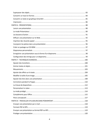 4
Superposer des objets........................................................................................................................ 83
Convertir un tracé en formes ............................................................................................................. 84
Convertir un texte en graphique SmartArt ......................................................................................... 85
Impression......................................................................................................................................... 86
PARTIE 6 - PRESENTATIONS.................................................................................................................... 88
Lancer une présentation .................................................................................................................... 88
Le mode Présentateur........................................................................................................................ 89
Les boutons d'action.......................................................................................................................... 91
Diffuser une présentation sur le Web................................................................................................. 92
Imprimer des résumés papier ............................................................................................................ 95
Incorporer les polices dans une présentation..................................................................................... 96
Créer un package sur CD-ROM........................................................................................................... 97
Diaporamas personnalisés ................................................................................................................. 97
Enregistrer une présentation sous la forme d'un diaporama .............................................................. 98
Configuration des timings pour un diaporama.................................................................................... 99
PARTIE 7 - TECHNIQUES AVANCEES.......................................................................................................100
Ajouter des transitions......................................................................................................................100
Animer textes et objets.....................................................................................................................101
Mouvements ....................................................................................................................................103
Ajouter des effets sur le texte ...........................................................................................................104
Modifier la taille d'une image............................................................................................................105
Ajouter des liens dans une présentation ...........................................................................................108
Corrections pendant la frappe...........................................................................................................110
La trieuse de diapositives..................................................................................................................112
Personnaliser le ruban ......................................................................................................................113
Le mode protégé...............................................................................................................................114
Compléments pour Office.................................................................................................................115
Plans conceptuels .............................................................................................................................117
PARTIE 8 – TRAVAILLER A PLUSIEURS DANS POWERPOINT....................................................................118
Envoyer une présentation par e-mail ................................................................................................118
Formats PDF et XPS...........................................................................................................................119
Envoyer une présentation au format PDF ou XPS ..............................................................................119
Protéger une présentation................................................................................................................120
 