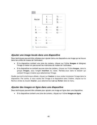 40
Ajouter une image locale dans une diapositive
Deux techniques peuvent être utilisées pour ajouter dans une diapositive une image qui se trouve
dans les unités de masse de l’ordinateur.
 Si la diapositive contient une zone de contenu, cliquez sur l’icône Images et désignez
l’image à insérer en parcourant les mémoires de masse de l’ordinateur.
 Si la diapositive ne contient aucune zone de contenu, cliquez sur l'icône Images, dans le
groupe Images, sous l’onglet Insertion du ruban. Rendez-vous dans le dossier qui
contient l'image à insérer puis sélectionnez l'image.
Quelle que soit la technique utilisée, cliquez sur Insérer si vous voulez incorporer l’image dans la
diapositive. Par contre, si vous voulez lier l’image à la diapositive sans l’insérer, cliquez sur la
flèche à droite du bouton Insérer, puis sélectionnez Lier au fichier dans le menu.
Ajouter des images en ligne dans une diapositive
Deux techniques peuvent être utilisées pour ajouter une image en ligne dans une diapositive.
 Si la diapositive contient une zone de contenu, cliquez sur l’icône Images en ligne.
 