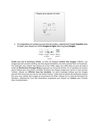 41
 Si la diapositive ne contient aucune zone de contenu, sélectionnez l'onglet Insertion dans
le ruban, puis cliquez sur l'icône Images en ligne dans le groupe Images.
Quelle que soit la technique utilisée, la boîte de dialogue Insérer des images s'affiche. Les
images peuvent provenir de Bing, de votre espace OneDrive, de votre compte Flickr ou Facebook.
Par exemple, pour obtenir des photos de la tour Eiffel, tapez tour eiffel dans la zone de texte à
droite de Recherche d’images Bing et appuyez sur la touche Entrée. Si un bandeau de couleur
jaune indique que vous devez consulter la licence de chaque image pour savoir si vous pouvez
l’utiliser, cliquez sur Afficher tous les résultats. Un autre message indique que les images
peuvent être soumises aux lois sur les droits d’auteur. Cette mise en garde est pertinente chaque
fois que vous utilisez des images en provenance du Web. Cliquez sur la case de fermeture du
bandeau, sélectionnez l'une des illustrations proposées puis cliquez sur Insérer pour l'insérer
dans la présentation.
 