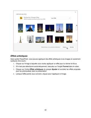 42
Effets artistiques
Sans quitter PowerPoint, vous pouvez appliquer des effets artistiques à vos images en seulement
quelques clics souris :
1. Cliquez sur l'image à laquelle vous voulez appliquer un effet pour lui donner le focus.
2. S'il n'est pas sélectionné automatiquement, basculez sur l'onglet Format dans le ruban.
3. Cliquez sur l'icône Effets artistiques du groupe Ajuster et survolez les effets proposés
pour les prévisualiser dans la présentation.
4. Lorsque l'effet pointé vous convient, cliquez pour l’appliquer à l’image.
 
