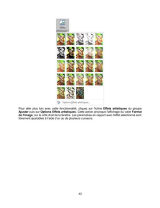 43
Pour aller plus loin avec cette fonctionnalité, cliquez sur l'icône Effets artistiques du groupe
Ajuster puis sur Options Effets artistiques. Cette action provoque l'affichage du volet Format
de l’image, sur le côté droit de la fenêtre. Les paramètres en rapport avec l'effet sélectionné sont
librement ajustables à l’aide d’un ou de plusieurs curseurs.
 