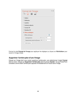 44
Fermez le volet Format de l'image pour appliquer les réglages ou cliquez sur Réinitialiser pour
revenir à l’image initiale.
Supprimer l’arrière-plan d’une l'image
Cliquez sur l’image dont vous voulez supprimer l’arrière-plan, puis sélectionnez l’onglet Format
dans le ruban. Cliquez sur Supprimer l’arrière-plan dans le groupe Ajuster. Ce que PowerPoint
considère comme étant l’arrière-plan apparait immédiatement en mauve dans l’image.
 