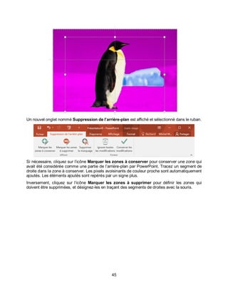 45
Un nouvel onglet nommé Suppression de l’arrière-plan est affiché et sélectionné dans le ruban.
Si nécessaire, cliquez sur l’icône Marquer les zones à conserver pour conserver une zone qui
avait été considérée comme une partie de l’arrière-plan par PowerPoint. Tracez un segment de
droite dans la zone à conserver. Les pixels avoisinants de couleur proche sont automatiquement
ajoutés. Les éléments ajoutés sont repérés par un signe plus.
Inversement, cliquez sur l’icône Marquer les zones à supprimer pour définir les zones qui
doivent être supprimées, et désignez-les en traçant des segments de droites avec la souris.
 